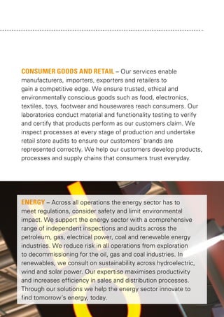 CONSUMER GOODS AND RETAIL – Our services enable
manufacturers, importers, exporters and retailers to
gain a competitive edge. We ensure trusted, ethical and
environmentally conscious goods such as food, electronics,
textiles, toys, footwear and housewares reach consumers. Our
laboratories conduct material and functionality testing to verify
and certify that products perform as our customers claim. We
inspect processes at every stage of production and undertake
retail store audits to ensure our customers’ brands are
represented correctly. We help our customers develop products,
processes and supply chains that consumers trust everyday.

ENERGY – Across all operations the energy sector has to
meet regulations, consider safety and limit environmental
impact. We support the energy sector with a comprehensive
range of independent inspections and audits across the
petroleum, gas, electrical power, coal and renewable energy
industries. We reduce risk in all operations from exploration
to decommissioning for the oil, gas and coal industries. In
renewables, we consult on sustainability across hydroelectric,
wind and solar power. Our expertise maximises productivity
and increases efficiency in sales and distribution processes.
Through our solutions we help the energy sector innovate to
find tomorrow’s energy, today.

 