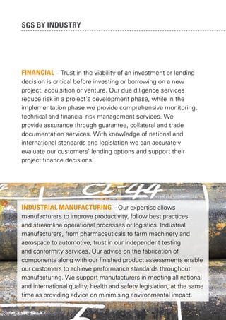 SGS by industry

FINANCial – Trust in the viability of an investment or lending
decision is critical before investing or borrowing on a new
project, acquisition or venture. Our due diligence services
reduce risk in a project’s development phase, while in the
implementation phase we provide comprehensive monitoring,
technical and financial risk management services. We
provide assurance through guarantee, collateral and trade
documentation services. With knowledge of national and
international standards and legislation we can accurately
evaluate our customers’ lending options and support their
project finance decisions.

INDUSTRIAL MANUFACTURING – Our expertise allows
manufacturers to improve productivity, follow best practices
and streamline operational processes or logistics. Industrial
manufacturers, from pharmaceuticals to farm machinery and
aerospace to automotive, trust in our independent testing
and conformity services. Our advice on the fabrication of
components along with our finished product assessments enable
our customers to achieve performance standards throughout
manufacturing. We support manufacturers in meeting all national
and international quality, health and safety legislation, at the same
time as providing advice on minimising environmental impact.

 