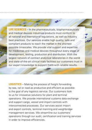 LIFE SCIENCES – In the pharmaceuticals, biopharmaceuticals
and medical devices industries products must conform to
all national and international regulations, as well as industry
best practices. Our services enable high quality, safe and
compliant products to reach the market in the shortest
possible timescales. We provide vital support and expertise
for medicines and medical devices throughout every stage of
development, testing, production and distribution. With the
largest network of contract analytical laboratories in the world
and state-of-the-art clinical trials facilities our customers trust in
our expert knowledge to support them with reliable results.

LOGISTICS – Making the process of freight forwarding
by sea, rail or road as productive and efficient as possible
is the goal of any logistics service. Our customers look
to us for innovative solutions for plant and terminal
operations. We provide international customs data exchange
and support cargo, vessel and import controls with
interconnected processes. Our services assist import
and export controls, terminal manning and weighbridge
management services. We streamline our customers’
operations through our audit, certification and training services
in order to improve efficiencies.

 