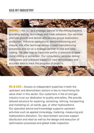 SGS by industry

MINING – We act as a strategic partner in the mining industry,
providing testing, technology and trade solutions. Our services
promote growth and deliver efficiencies across exploration,
production, industrial applications, decommissioning and
closure. We offer technical advice in steel manufacturing
processes and act as a strategic partner in coal and coke
trading. We also help to maximise profits in precious or base
metal mining or extraction. Our consultancy services deliver
transparent and unbiased support in new technologies and
accurate data to track the progress of projects.

OIL & GAS – Access to independent expertise in both the
upstream and downstream sectors is key to maximising the
value chain in this sector. Our customers in the oil and gas
industry trust our dedication to quality and safety. We provide
tailored solutions for exploring, extracting, refining, transporting
and marketing oil, oil sands, gas, or other hydrocarbons.
Our specialist advice and knowledge supports upstream
activities such as applied mineralogy, metering, measuring and
hydrocarbons allocation. Our downstream services support
distribution and retail as well as the design and execution of
optimisation processes and global trade inspection.

 