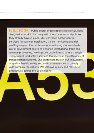PUBLIC SECTOR – Public sector organisations require solutions
designed to work in harmony with the processes and policies
they already have in place. Our unrivalled border control
services for scanner installation, transit monitoring and risk
profiling support the public sector in reducing risk worldwide.
Our e-government solutions enhance international trade and
revenue processing. We improve public infrastructure through
independent road safety services that increase the efficiency of
transportation systems. Our customers trust in our knowledge
of quality, health, safety and environment issues to comply
with complex regulations. We improve quality and maximise
productivity across the public sector.

 