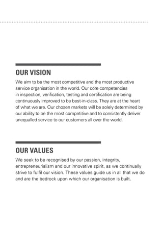 our vision
We aim to be the most competitive and the most productive
service organisation in the world. Our core competencies
in inspection, verification, testing and certification are being
continuously improved to be best-in-class. They are at the heart
of what we are. Our chosen markets will be solely determined by
our ability to be the most competitive and to consistently deliver
unequalled service to our customers all over the world.

our values
We seek to be recognised by our passion, integrity,
entrepreneurialism and our innovative spirit, as we continually
strive to fulfil our vision. These values guide us in all that we do
and are the bedrock upon which our organisation is built.

 