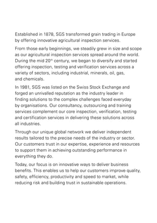 Established in 1878, SGS transformed grain trading in Europe
by offering innovative agricultural inspection services.
From those early beginnings, we steadily grew in size and scope
as our agricultural inspection services spread around the world.
During the mid 20 th century, we began to diversify and started
offering inspection, testing and verification services across a
variety of sectors, including industrial, minerals, oil, gas,
and chemicals.
In 1981, SGS was listed on the Swiss Stock Exchange and
forged an unrivalled reputation as the industry leader in
finding solutions to the complex challenges faced everyday
by organisations. Our consultancy, outsourcing and training
services complement our core inspection, verification, testing
and certification services in delivering these solutions across
all industries.
Through our unique global network we deliver independent
results tailored to the precise needs of the industry or sector.
Our customers trust in our expertise, experience and resources
to support them in achieving outstanding performance in
everything they do.
Today, our focus is on innovative ways to deliver business
benefits. This enables us to help our customers improve quality,
safety, efficiency, productivity and speed to market, while
reducing risk and building trust in sustainable operations.

 