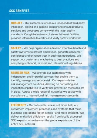 SGS benefits

QUALITY – Our customers rely on our independent third party
inspection, testing and auditing solutions to ensure products,
services and processes comply with the latest quality
standards. Our global network of state-of-the-art facilities
provides information to certify and verify quality worldwide.
SAFETY – We help organisations develop effective health and
safety systems to protect employees, generate consumer
confidence and enhance trust in business operations. We
support our customers in adhering to best practices and
complying with local, national and international regulations.

REDUCED RISK – We provide our customers with
independent and impartial services that enable them to
identify, manage and reduce risk. Our experts deliver
risk management solutions, drawing on our testing and
inspection capabilities to verify risk prevention measures are
in place. Across a wide range of industries we assist with
compliance to international risk management standards.

EFFICIENCY – Our tailored business solutions help our
customers implement processes and systems that make
business operations faster, simpler and more efficient. We
deliver unrivalled efficiency results from locally accessed
SGS experts, who draw on the global experience of the
entire SGS network.

 
