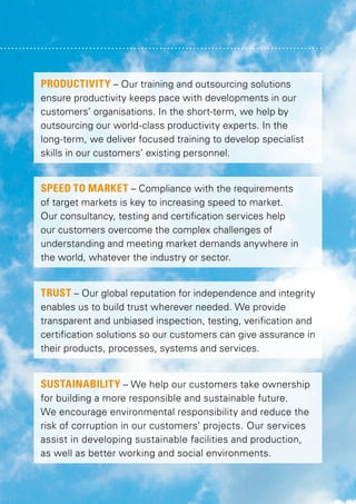 PRODUCTIVITY – Our training and outsourcing solutions
ensure productivity keeps pace with developments in our
customers’ organisations. In the short-term, we help by
outsourcing our world-class productivity experts. In the
long-term, we deliver focused training to develop specialist
skills in our customers’ existing personnel.
SPEED TO MARKET – Compliance with the requirements
of target markets is key to increasing speed to market.
Our consultancy, testing and certification services help
our customers overcome the complex challenges of
understanding and meeting market demands anywhere in
the world, whatever the industry or sector.
TRUST – Our global reputation for independence and integrity
enables us to build trust wherever needed. We provide
transparent and unbiased inspection, testing, verification and
certification solutions so our customers can give assurance in
their products, processes, systems and services.

SUSTAINABILITY – We help our customers take ownership
for building a more responsible and sustainable future.
We encourage environmental responsibility and reduce the
risk of corruption in our customers’ projects. Our services
assist in developing sustainable facilities and production,
as well as better working and social environments.

 