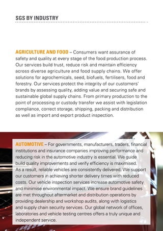 SGS by industry

AGRICULTURE AND FOOD – Consumers want assurance of
safety and quality at every stage of the food production process.
Our services build trust, reduce risk and maintain efficiency
across diverse agriculture and food supply chains. We offer
solutions for agrochemicals, seed, biofuels, fertilisers, food and
forestry. Our services protect the integrity of our customers’
brands by assessing quality, adding value and securing safe and
sustainable global supply chains. From primary production to the
point of processing or custody transfer we assist with legislation
compliance, correct storage, shipping, packing and distribution
as well as import and export product inspection.

AUTOMOTIVE – For governments, manufacturers, traders, financial
institutions and insurance companies improving performance and
reducing risk in the automotive industry is essential. We guide
build quality improvements and verify efficiency is maximised.
As a result, reliable vehicles are consistently delivered. We support
our customers in achieving shorter delivery times with reduced
costs. Our vehicle inspection services increase automotive safety
and minimise environmental impact. We ensure brand guidelines
are met throughout aftermarket and distribution operations by
providing dealership and workshop audits, along with logistics
and supply chain security services. Our global network of offices,
laboratories and vehicle testing centres offers a truly unique and
independent service.

 