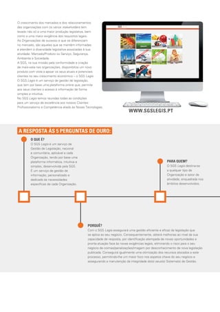 O QUE É?
O SGS Legis é um serviço de
Gestão de Legislação, nacional
e comunitária, aplicável a cada
Organização, tendo por base uma
plataforma informática, intuitiva e
simples, desenvolvida pela SGS.
É um serviço de gestão de
informação, personalizado e
dedicado às necessidades
especíﬁcas de cada Organização.
PARA QUEM?
O SGS Legis destina-se
a qualquer tipo de
Organização e setor de
atividade, enquadrada nos
âmbitos desenvolvidos.
PORQUÊ?
Com o SGS Legis assegurará uma gestão eﬁciente e eﬁcaz da legislação que
se aplica ao seu negócio. Consequentemente, obterá melhorias ao nível da sua
capacidade de resposta, por identiﬁcação atempada de novas oportunidades e
pronta atuação face às novas exigências legais, eliminando o risco para o seu
negócio de coimas/penalizações/imagem por desconhecimento de nova legislação
publicada. Conseguirá igualmente uma otimização dos recursos alocados a este
processo, permitindo-lhe um maior foco nos aspetos chave do seu negócio e
assegurando a manutenção da integridade do(s) seus(s) Sistema(s) de Gestão.
A RESPOSTA ÀS 5 PERGUNTAS DE OURO:
O crescimento dos mercados e dos relacionamentos
das organizações com os vários stakeholders tem
levado não só a uma maior produção legislativa, bem
como a uma maior exigência dos requisitos legais.
As Organizações de sucesso e que se diferenciam
no mercado, são aquelas que se mantêm informadas
e atendem à diversidade legislativa associadas à sua
atividade: Mercado/Produto ou Serviço, Segurança,
Ambiente e Sociedade.
A SGS, na sua missão pela conformidade e criação
de mais-valia nas organizações, disponibiliza um novo
produto com vista a apoiar os seus atuais e potenciais
clientes no seu crescimento económico – o SGS Legis.
O SGS Legis é um serviço de gestão de legislação,
que tem por base uma plataforma online que, permite
aos seus clientes o acesso à informação de forma
simples e intuitiva.
No SGS Legis temos reunidas todas as condições
para um serviço de excelência aos nossos Clientes:
Proﬁssionalismo e Competência aliado às Novas Tecnologias.
WWW.SGSLEGIS.PT
 