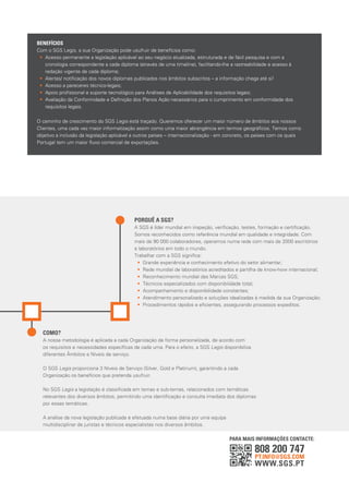 808 200 747
PT.INFO@SGS.COM
WWW.SGS.PT
BENEFÍCIOS
Com o SGS Legis, a sua Organização pode usufruir de benefícios como:
• Acesso permanente a legislação aplicável ao seu negócio atualizada, estruturada e de fácil pesquisa e com a
cronologia correspondente a cada diploma (através de uma timeline), facilitando-lhe a rastreabilidade e acesso à
redação vigente de cada diploma;
• Alertas/ notiﬁcação dos novos diplomas publicados nos âmbitos subscritos – a informação chega até si!
• Acesso a pareceres técnico-legais;
• Apoio proﬁssional e suporte tecnológico para Análises de Aplicabilidade dos requisitos legais;
• Avaliação da Conformidade e Deﬁnição dos Planos Ação necessários para o cumprimento em conformidade dos
requisitos legais.
O caminho de crescimento do SGS Legis está traçado. Queremos oferecer um maior número de âmbitos aos nossos
Clientes, uma cada vez maior informatização assim como uma maior abrangência em termos geográﬁcos. Temos como
objetivo a inclusão da legislação aplicável a outros países – internacionalização - em concreto, os países com os quais
Portugal tem um maior ﬂuxo comercial de exportações.
PARA MAIS INFORMAÇÕES CONTACTE:
PORQUÊ A SGS?
A SGS é líder mundial em inspeção, veriﬁcação, testes, formação e certiﬁcação.
Somos reconhecidos como referência mundial em qualidade e integridade. Com
mais de 90 000 colaboradores, operamos numa rede com mais de 2000 escritórios
e laboratórios em todo o mundo.
Trabalhar com a SGS signiﬁca:
• Grande experiência e conhecimento efetivo do setor alimentar;
• Rede mundial de laboratórios acreditados e partilha de know-how internacional;
• Reconhecimento mundial das Marcas SGS;
• Técnicos especializados com disponibilidade total;
• Acompanhamento e disponibilidade constantes;
• Atendimento personalizado e soluções idealizadas à medida da sua Organização;
• Procedimentos rápidos e eﬁcientes, assegurando processos expeditos.
COMO?
A nossa metodologia é aplicada a cada Organização de forma personalizada, de acordo com
os requisitos e necessidades especíﬁcas de cada uma. Para o efeito, a SGS Legis disponibiliza
diferentes Âmbitos e Níveis de serviço.
O SGS Legis proporciona 3 Níveis de Serviço (Silver, Gold e Platinum), garantindo a cada
Organização os benefícios que pretenda usufruir.
No SGS Legis a legislação é classiﬁcada em temas e sub-temas, relacionados com temáticas
relevantes dos diversos âmbitos, permitindo uma identiﬁcação e consulta imediata dos diplomas
por essas temáticas.
A análise da nova legislação publicada é efetuada numa base diária por uma equipa
multidisciplinar de juristas e técnicos especialistas nos diversos âmbitos.
 
