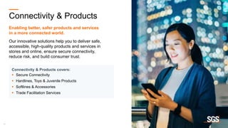 13
Connectivity & Products
Enabling better, safer products and services
​in a more connected world.
Our innovative solutions help you to deliver safe,
accessible, high-quality products and services in
stores and online, ensure secure connectivity,
reduce risk, and build consumer trust.
Connectivity & Products covers:
 Secure Connectivity
 Hardlines, Toys & Juvenile Products
 Softlines & Accessories
 Trade Facilitation Services
 