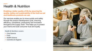 15
Health & Nutrition
Enabling a better quality of life by assuring the
quality, safety and sustainability of the food we eat
and healthcare products we use.
Our services enable you to move quickly and safely
through the product development cycle, ensuring
efficiency, compliance, productivity and innovation
throughout the supply chain. This helps you to protect
your brand and build consumer trust and loyalty.
Health & Nutrition covers:
 Crop Science
 Food
 Health Science
 Cosmetics & Hygiene
 