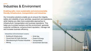 16
Industries & Environment
Enabling safer, more sustainable and environmentally
friendly infrastructure, transportation and industries.
Our innovative solutions enable you to ensure the integrity,
safety and reliability of your activities, equipment and operations,
while helping you take more sustainable approaches to
infrastructure, transportation and business operations. This
helps you to protect workers and the environment, generate
customer confidence, enhance brand reputation, manage risk
and increase business efficiency.
 Oil & Gas
 Power & Energy
 Transportation
 Environment Services
Industries & Environment covers:
 Building & Infrastructure
 Government & Public Services
 Manufacturing & Process Industries
 Mining
 