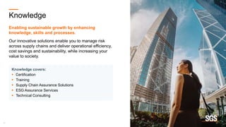 17
Knowledge
Enabling sustainable growth by enhancing
knowledge, skills and processes.
Our innovative solutions enable you to manage risk
across supply chains and deliver operational efficiency,
cost savings and sustainability, while increasing your
value to society.
Knowledge covers:
 Certification
 Training
 Supply Chain Assurance Solutions
 ESG Assurance Services
 Technical Consulting
 
