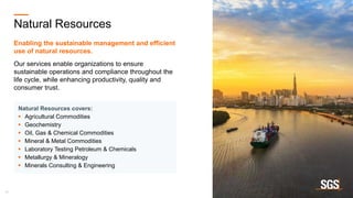 18
Natural Resources
Enabling the sustainable management and efficient
use of natural resources.
Our services enable organizations to ensure
sustainable operations and compliance throughout the
life cycle, while enhancing productivity, quality and
consumer trust.
Natural Resources covers:
 Agricultural Commodities
 Geochemistry
 Oil, Gas & Chemical Commodities
 Mineral & Metal Commodities
 Laboratory Testing Petroleum & Chemicals
 Metallurgy & Mineralogy
 Minerals Consulting & Engineering
 