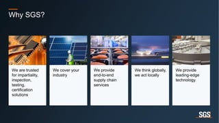 20
Why SGS?
We are trusted
for impartiality,
inspection,
testing,
certification
solutions
We cover your
industry
We provide
end-to-end
supply chain
services
We think globally,
we act locally
We provide
leading-edge
technology
 