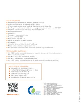 FORMAÇÃO
SETOR ALIMENTAR
„„ Implementação de sistemas da segurança alimentar – HACCP
„„ Auditorias a sistemas de segurança alimentar – HACCP
„„ Implementação de sistemas de gestão da segurança alimentar ISO 22000
„„ Qualificação de auditores internos de sistemas de gestão da segurança alimentar ISO 22000
„„ Introdução aos referenciais: BRC FOOD, IFS FOOD e BRC IOP
„„ Microbiologia alimentar
„„ Global G.A.P.
„„ Rotulagem - regras para alimentos
„„ O referencial FSSC 22000
„„ Food defense - IFS v6 (6.3.2)
„„ Gestão de alergénios na cadeia alimentar
„„ BRC versão 7
„„ Alterações da norma Global Standard Food Safety
„„ Master gestor estratégico de produto alimentar
„„ Pós-graduação / especialização em sistemas de gestão da segurança alimentar
FORMAÇÃO DE AUDITORES
„„ ISO 22000 / auditor coordenador de sistemas de gestão da segurança alimentar baseados no
FSSC, reconhecido pelo IRCA
„„ ISO 9001 / lead auditor, reconhecido pelo IRCA
„„ ISO 9001 / internal auditor, reconhecido pelo IRCA
„„ ISO 14001 / auditor coordenador sistemas de gestão ambiental, reconhecido pelo IRCA
WWW.SGSACADEMY.PT
•• 090 – Desenvolvimento pessoal
•• 146 – Formação de professores
e formadores de áreas tecnológicas
•• 345 – Gestão e administração
•• 347 – Enquadramento na organização/ empresas
•• 521 – Metalúrgica e metalomecânica
•• 522 – Eletricidade e energia
•• 541 – Indústrias alimentares
•• 589 – Arquitetura e construção
•• 851 – Tecnologia de proteção do ambiente
•• 861 – Proteção de pessoas e bens
•• 862 – Segurança e higiene no trabalho
SOLUÇÕES DE FORMAÇÃO
„„ FORMAÇÃO DE SOFT E HARD SKILLS
„„ FORMAÇÃO PERSONALIZADA (ONE-TO-ONE)
„„ FORMAÇÃO INTRAEMPRESAS
„„ FORMAÇÃO INTEREMPRESAS
„„ PERCURSOS FORMATIVOS
„„ SEMINÁRIOS TÉCNICOS/ WORKSHOPS
 