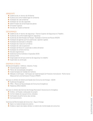 AMBIENTE
„„ Cedência de um técnico de Ambiente
„„ Auditoria de conformidade legal em ambiente
„„ Avaliação de ruído ambiental
„„ Avaliação de risco de Legionella
„„ Determinação da concentração de odores
„„ Emissões fugitivas
„„ Estudos de impacto ambiental
SEGURANÇA
„„ Cedência de um técnico de segurança – Técnico Superior de Segurança no Trabalho
„„ Auditorias de conformidade legal em segurança
„„ Auditorias de Identificação de Perigos, Avaliação e Controlo de Riscos (IPACR)
„„ Avaliação de agentes químicos (partículas, vapores e gases)
„„ Avaliação da exposição a vibrações
„„ Avaliação dos níveis de iluminância
„„ Avaliação de ruído ocupacional
„„ Avaliação de fibras em suspensão e sólido (Amianto)
„„ Avaliação do conforto térmico
„„ Estudos ergonómicos
„„ Sistemas Contra Incêndios e Explosões (SCIE)
„„ Diretiva ATEX
„„ Organização de serviços externos de segurança no trabalho
„„ Supervisão na construção
ENERGIA E ÁGUA
Eficiência Energética – Edifícios, Indústria, Frotas
„„ Caracterização energética
„„ Planos de racionalização energética
„„ Implementação de medidas de melhoria
„„ Medição e verificação - Verificação da implementação do Protocolo International - Performance
Measurement and Verification Protocol (IPMVP)
Serviços no âmbito do Sistema de Gestão dos Consumos de Energia – SGCIE
„„ Auditorias Energéticas
„„ PREn - Planos de Racionalização de Consumos Energéticos
„„ Relatórios ARCE (SGCIE)
Serviços no âmbito das Centrais de Energia Renovável / Autoconsumo Energético
„„ Análise, verificação e adequação do projeto
„„ Conformidade dos equipamentos utilizados
„„ Verificação da performance das centrais
„„ Comissionamento
Sistemas de Monitorização de Consumos – Água e Energia
„„ Apoio na implementação do sistema
„„ Análise e report dos dados obtidos no sistema de monitorização de consumos
SUSTENTABILIDADE
 
