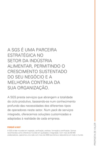 PORQUÊ A SGS?
A SGS é líder mundial em inspeção, verificação, análises, formação e certificação. Somos
reconhecidos como referência mundial em qualidade e integridade. Com mais de 90 000
colaboradores, operamos uma rede com mais de 2000 escritórios e laboratórios em todo o mundo.
PROPOSTADEVALOR
A SGS É UMA PARCEIRA
ESTRATÉGICA NO
SETOR DA INDÚSTRIA
ALIMENTAR, PERMITINDO O
CRESCIMENTO SUSTENTADO
DO SEU NEGÓCIO E A
MELHORIA CONTÍNUA DA
SUA ORGANIZAÇÃO.
A SGS presta serviços que abrangem a totalidade
do ciclo produtivo, baseando-se num conhecimento
profundo das necessidades dos diferentes tipos
de operadores neste setor. Num pack de serviços
integrado, oferecemos soluções customizadas e
adaptadas à realidade de cada empresa.
 