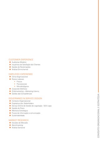 CONTEXTOORGANIZACIONALEESTRATÉGIA
CUSTOMER EXPERIENCE
„„ Auditorias Mistério
„„ Inquéritos de Satisfação dos Clientes
„„ Gestão de Reclamações
„„ Análise Omnichannel
EMPLOYEE EXPERIENCE
„„ Clima Organizacional
„„ Riscos Laborais
•	 Físicos
•	 Psicossociais
•	 Microbiológicos
„„ Corporate Wellness
„„ Endomarketing – Marketing Interno
„„ Gestão das Competências
GOVERNANCE & SERVICE DESIGN
„„ Contexto Organizacional
„„ Expetativa dos Stakeholders
„„ Serviço Online de Gestão de Legislação - SGS Legis
„„ Gestão do Risco
„„ Mentoria Estratégica
„„ Fluxos de informação e comunicação
„„ Sustentabilidade
MARKET RESEARCH
„„ Estudos de Mercado
„„ Benchmarking
„„ Análise Sensorial
 