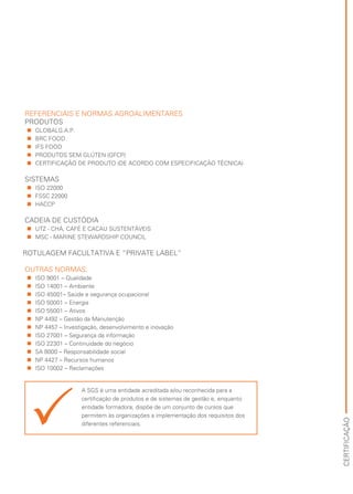 CERTIFICAÇÃO
REFERENCIAIS E NORMAS AGROALIMENTARES
PRODUTOS
„„ GLOBALG.A.P.
„„ BRC FOOD
„„ IFS FOOD
„„ PRODUTOS SEM GLÚTEN (GFCP)
„„ CERTIFICAÇÃO DE PRODUTO (DE ACORDO COM ESPECIFICAÇÃO TÉCNICA) 
SISTEMAS
„„ ISO 22000
„„ FSSC 22000
„„ HACCP
CADEIA DE CUSTÓDIA
„„ 	UTZ - CHÁ, CAFÉ E CACAU SUSTENTÁVEIS
„„ 	MSC - MARINE STEWARDSHIP COUNCIL
ROTULAGEM FACULTATIVA E “PRIVATE LABEL”
OUTRAS NORMAS:
„„ ISO 9001 – Qualidade
„„ ISO 14001 – Ambiente
„„ ISO 45001– Saúde e segurança ocupacional
„„ ISO 50001 – Energia
„„ ISO 55001 – Ativos
„„ NP 4492 – Gestão da Manutenção
„„ NP 4457 – Investigação, desenvolvimento e inovação
„„ ISO 27001 – Segurança da informação
„„ ISO 22301 – Continuidade do negócio
„„ SA 8000 – Responsabilidade social
„„ NP 4427 – Recursos humanos
„„ ISO 10002 – Reclamações
A SGS é uma entidade acreditada e/ou reconhecida para a
certificação de produtos e de sistemas de gestão e, enquanto
entidade formadora, dispõe de um conjunto de cursos que
permitem às organizações a implementação dos requisitos dos
diferentes referenciais.
 