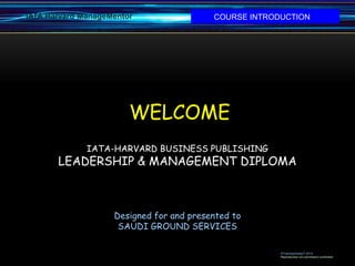 IATA Harvard ManageMentor                 COURSE INTRODUCTION




                        WELCOME
              IATA-HARVARD BUSINESS PUBLISHING
       LEADERSHIP & MANAGEMENT DIPLOMA



                    Designed for and presented to
                     SAUDI GROUND SERVICES

                                                       ©Training4impacT-2012
                                                       Reproduction w/o permission prohibited
 
