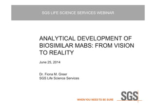 SGS LIFE SCIENCE SERVICES WEBINAR
ANALYTICAL DEVELOPMENT OF
BIOSIMILAR MABS: FROM VISION
TO REALITY
June 25, 2014
Dr. Fiona M. Greer
SGS Life Science Services
 