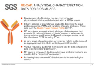 RE-CAP: ANALYTICAL CHARACTERIZATION
DATA FOR BIOSIMILARS
Development of a Biosimilar requires comprehensive
physicochemical structural characterization at MANY stages.
Initially, batches of originator are studied to determine the exact
protein sequence, PTMs and variability of quality attributes. These
data form the Quality Target Product Profile (QTPP).
MS techniques are applicable at all stages of development, but
essential for determination of originator sequence. Advances in
21© SGS SA 2015 ALL RIGHTS RESERVED
essential for determination of originator sequence. Advances in
instrumentation and Proteomic/Glycomic strategies enable rapid
identification of QTPP including PTMs.
At early stage, characterization surveys may help to guide choice of
an appropriate cell line. Build similarity concept from start.
Various regulatory guidelines then require side-by-side comparative
data to demonstrate “Biosimilarity”.
MS alone is not enough. Multiple orthogonal analytical methods are
used to define “fingerprint” comparison.
Increasing importance on HOS techniques to link with biological
activity.
 