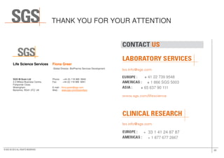 Life Science Services Fiona Greer
Global Director, BioPharma Services Development
SGS M-Scan Ltd Phone: +44 (0) 118 989 6940
THANK YOU FOR YOUR ATTENTION
+ 41 22 739 9548
22© SGS SA 2015 ALL RIGHTS RESERVED
SGS M-Scan Ltd Phone: +44 (0) 118 989 6940
2-3 Millars Business Centre, Fax: +44 (0) 118 989 6941
Fishponds Close,
Wokingham E-mail : fiona.greer@sgs.com
Berkshire, RG41 2TZ, UK Web : www.sgs.com/biosimilars
+ 41 22 739 9548
+ 1 866 SGS 5003
+ 65 637 90 111
+ 33 1 53 78 18 79
+ 1 877 677 2667
+ 33 1 41 24 87 87
 