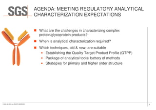 AGENDA: MEETING REGULATORY ANALYTICAL
CHARACTERIZATION EXPECTATIONS
What are the challenges in characterizing complex
protein/glycoprotein products?
When is analytical characterization required?
Which techniques, old & new, are suitable
• Establishing the Quality Target Product Profile (QTPP)
3© SGS SA 2015 ALL RIGHTS RESERVED
• Package of analytical tools/ battery of methods
• Strategies for primary and higher order structure
 