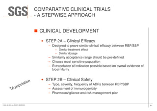 COMPARATIVE CLINICAL TRIALS
- A STEPWISE APPROACH
CLINICAL DEVELOPMENT
• STEP 2A – Clinical Efficacy
– Designed to prove similar clinical efficacy between RBP/SBP
» Similar treatment effect
» Similar dosage
31© SGS SA 2015 ALL RIGHTS RESERVED
– Similarity acceptance range should be pre-defined
– Choose most sensitive population
– Extrapolation of indication possible based on overall evidence of
biosimilarity
• STEP 2B – Clinical Safety
– Type, severity, frequency of ADRs between RBP/SBP
– Assessment of immunogenicity
– Pharmacovigilance and risk management plan
 