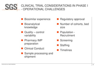 CLINICAL TRIAL CONSIDERATIONS IN PHASE I
- OPERATIONAL CHALLENGES
Biosimilar experience
Bioanalytical
knowledge
Quality – control
variability
Regulatory approval
Number of cohorts, bed
size
Population -
Recruitment
33© SGS SA 2015 ALL RIGHTS RESERVED
variability
Pharmacy IMP
preparation
Clinical Conduct
Sample processing and
shipment
Recruitment
Screening
Staffing
Timelines
 