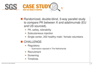 Randomized, double-blind, 3-way parallel study
to compare PK between X and adalimumab (EU
and US sourced).
• PK, safety, tolerability
• Subcutaneous injection
1
34© SGS SA 2015 ALL RIGHTS RESERVED
• Subcutaneous injection
• Single center, 252 healthy male / female volunteers
CHALLENGE
• Regulatory
– Submission rejected in The Netherlands
• Recruitment
• Screening
• Timelines
 