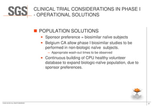 CLINICAL TRIAL CONSIDERATIONS IN PHASE I
- OPERATIONAL SOLUTIONS
POPULATION SOLUTIONS
• Sponsor preference = biosimilar naïve subjects
• Belgium CA allow phase I biosimilar studies to be
performed in non-biologic naïve subjects.
– Appropriate wash-out times to be observed
37© SGS SA 2015 ALL RIGHTS RESERVED
• Continuous building of CPU healthy volunteer
database to expand biologic-naïve population, due to
sponsor preferences.
 