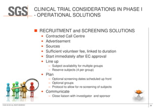 CLINICAL TRIAL CONSIDERATIONS IN PHASE I
- OPERATIONAL SOLUTIONS
RECRUITMENT and SCREENING SOLUTIONS
• Contracted Call Centre
• Advertisement
• Sources
• Sufficient volunteer fee, linked to duration
• Start immediately after EC approval
38© SGS SA 2015 ALL RIGHTS RESERVED
• Start immediately after EC approval
• Line up
– Subject availability for multiple groups
– Reserve subjects (4 per group)
• Plan
– Optional screening dates scheduled up front
– Optional groups
– Protocol to allow for re-screening of subjects
• Communicate
– Close liaison with investigator and sponsor
 
