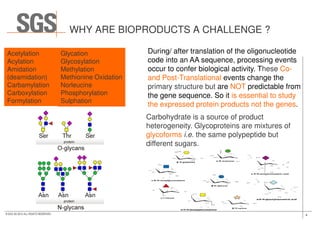 WHY ARE BIOPRODUCTS A CHALLENGE ?
During/ after translation of the oligonucleotide
code into an AA sequence, processing events
occur to confer biological activity. These Co-
and Post-Translational events change the
primary structure but are NOT predictable from
the gene sequence. So it is essential to study
the expressed protein products not the genes.
Acetylation
Acylation
Amidation
(deamidation)
Carbamylation
Carboxylation
Formylation
Glycation
Glycosylation
Methylation
Methionine Oxidation
Norleucine
Phosphorylation
Sulphation
Carbohydrate is a source of product
4© SGS SA 2015 ALL RIGHTS RESERVED
Carbohydrate is a source of product
heterogeneity. Glycoproteins are mixtures of
glycoforms i.e. the same polypeptide but
different sugars.
 