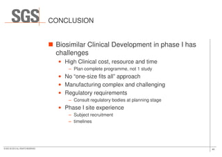 CONCLUSION
Biosimilar Clinical Development in phase I has
challenges
• High Clinical cost, resource and time
– Plan complete programme, not 1 study
• No “one-size fits all” approach
40© SGS SA 2015 ALL RIGHTS RESERVED
• No “one-size fits all” approach
• Manufacturing complex and challenging
• Regulatory requirements
– Consult regulatory bodies at planning stage
• Phase I site experience
– Subject recruitment
– timelines
 