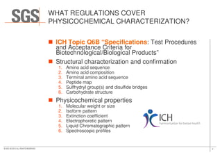 WHAT REGULATIONS COVER
PHYSICOCHEMICAL CHARACTERIZATION?
ICH Topic Q6B “Specifications: Test Procedures
and Acceptance Criteria for
Biotechnological/Biological Products”
Structural characterization and confirmation
1. Amino acid sequence
2. Amino acid composition
3. Terminal amino acid sequence
7© SGS SA 2015 ALL RIGHTS RESERVED
3. Terminal amino acid sequence
4. Peptide map
5. Sulfhydryl group(s) and disulfide bridges
6. Carbohydrate structure
Physicochemical properties
1. Molecular weight or size
2. Isoform pattern
3. Extinction coefficient
4. Electrophoretic pattern
5. Liquid Chromatographic pattern
6. Spectroscopic profiles
 