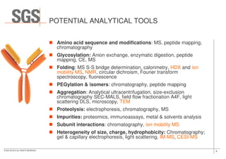 POTENTIAL ANALYTICAL TOOLS
Amino acid sequence and modifications: MS, peptide mapping,
chromatography
Glycosylation: Anion exchange, enzymatic digestion, peptide
mapping, CE, MS
Folding: MS S-S bridge determination, calorimetry, HDX and ion
mobility MS, NMR, circular dichroism, Fourier transform
spectroscopy, fluorescence
8© SGS SA 2015 ALL RIGHTS RESERVED
spectroscopy, fluorescence
PEGylation & isomers: chromatography, peptide mapping
Aggregation: Analytical ultracentrifugation, size-exclusion
chromatography SEC-MALS, field flow fractionation A4F, light
scattering DLS, microscopy, TEM
Proteolysis: electrophoresis, chromatography, MS
Impurities: proteomics, immunoassays, metal & solvents analysis
Subunit interactions: chromatography, ion mobility MS
Heterogeneity of size, charge, hydrophobicity: Chromatography;
gel & capillary electrophoresis, light scattering, IM-MS, CESI-MS
 