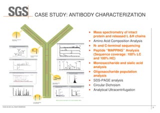 CASE STUDY: ANTIBODY CHARACTERIZATION
• Mass spectrometry of intact
protein and released L &H chains
• Amino Acid Composition Analysis
• N- and C-terminal sequencing
• Peptide “MAPPING” Analysis
(Sequence coverage: 100% LC
and 100% HC)
9© SGS SA 2015 ALL RIGHTS RESERVED
and 100% HC)
• Monosaccharide and sialic acid
analysis
• Oligosaccharide population
analysis
• SDS-PAGE analysis
• Circular Dichroism
• Analytical Ultracentrifugation
 