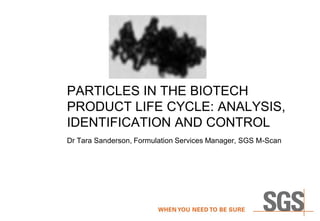 PARTICLES IN THE BIOTECH
PRODUCT LIFE CYCLE: ANALYSIS,
IDENTIFICATION AND CONTROL
Dr Tara Sanderson, Formulation Services Manager, SGS M-Scan
 