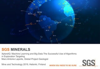 SGS MINERALS
XploreIQ: Machine Learning and Big Data The Successful Use of Algorithms
in Exploration Targeting
Marc-Antoine Laporte, Global Project Geologist
Mine and Technology 2019, Helsinki, Finland
 