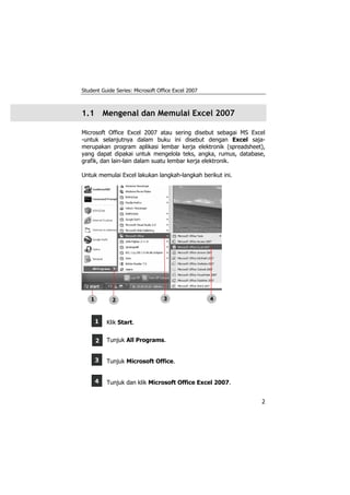 Student Guide Series: Microsoft Office Excel 2007
2
1
2
3
4
1.1 Mengenal dan Memulai Excel 2007
Microsoft Office Excel 2007 atau sering disebut sebagai MS Excel
-untuk selanjutnya dalam buku ini disebut dengan Excel saja-
merupakan program aplikasi lembar kerja elektronik (spreadsheet),
yang dapat dipakai untuk mengelola teks, angka, rumus, database,
grafik, dan lain-lain dalam suatu lembar kerja elektronik.
Untuk memulai Excel lakukan langkah-langkah berikut ini.
Klik Start.
Tunjuk All Programs.
Tunjuk Microsoft Office.
Tunjuk dan klik Microsoft Office Excel 2007.
1 3 42
 