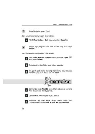 Modul 1: Pengantar MS Excel
15
1
2
3
1
1
2
3
Keluarlah dari program Excel.
Cara untuk keluar dari program Excel adalah:
Pilih Office Button > Exit atau cukup ikon Close .
Panggil lagi program Excel dan bukalah lagi buku kerja
Nilai01.
Cara untuk keluar dari program Excel adalah:
Pilih Office Button > Open atau cukup ikon Open
atau tekan Ctrl+O.
Tentukan drive dan folder pada pilihan Look in.
Klik ganda pada nama file yang akan dibuka atau klik pada
nama file yang akan dibuka lalu klik Open.
Dari lembar kerja Nilai01, tambahkan data siswa bernama
Amir dengan nilai 89, 85, dan 70.
Ubahlah Nilai Putri menjadi 80, 82, dan 75.
Simpanlah lagi buku kerja, tetapi dengan nama baru
(menggunakan perintah File > Save As), yaitu Nilai02.
D
E
 