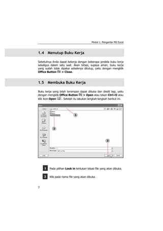 Modul 1: Pengantar MS Excel
7
2
1
1.4 Menutup Buku Kerja
Sebetulnya Anda dapat bekerja dengan beberapa jendela buku kerja
sekaligus dalam satu saat. Akan tetapi, supaya aman, buku kerja
yang sudah tidak dipakai sebaiknya ditutup, yaitu dengan mengklik
Office Button > Close.
1.5 Membuka Buku Kerja
Buku kerja yang telah tersimpan dapat dibuka dan diedit lagi, yaitu
dengan mengklik Office Button > Open atau tekan Ctrl+O atau
klik ikon Open . Setelah itu lakukan langkah-langkah berikut ini.
Pada pilihan Look in tentukan lokasi file yang akan dibuka.
Klik pada nama file yang akan dibuka.
1
2
3
 