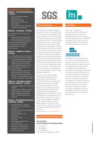 PROGRAMA DO CURSO	
MÓDULO 1 – GESTÃO ORGANIZACIONAL
– 8 HORAS
••   Novos modelos de gestão
     organizacional
••   Sistemas de Gestão
••   Referenciais Normativos e
     Certificação
••   Requisitos comuns e vantagens       GRUPO SGS PORTUGAL                          INFRAMOURA
     dos Sistemas Integrados
                                         O Grupo SGS – Société Générale de           Inframoura – Empresa de
MÓDULO 2 – QUALIDADE – 52 HORAS
                                         Surveillance S.A é a maior organização      Infraestruturas, EM, foi criada para
2.a. Introdução e Enquadramento          mundial no domínio da inspeção, verifi-     contribuir para uma melhoria da
Normativo
                                         cação, análise e certificação. Com mais     qualidade de vida de quem escolheu
•• Implementação do Sistema de
                                         de 75.000 colaboradores, a SGS opera        Vilamoura para residir, ou simplesmente
     Gestão da Qualidade ISO 9001 -
     estudo detalhado dos requisitos     uma rede de mais de 1.500 escritórios e     para passar férias, tendo em conta
2.b. Ferramentas da Qualidade            laboratórios em todo o mundo. Regen-        as especificidades da zona tanto em
2.c. Metrologia / Gestão dos             do-se pelos valores fundamentais de         termos turísticos como residenciais.
Equipamentos de medição e                Independência, Integridade e Inovação,
monitorização                            a SGS privilegia a troca internacional de
                                         conhecimentos e experiências, reunindo
MÓDULO 3 – AMBIENTE E ENERGIA –	         competências que permitem oferecer
44 HORAS
                                         as melhores soluções do mercado. Os
3.a. A importância da implementação      nossos serviços são desenvolvidos por
de um Sistema de Gestão Ambiental        profissionais e técnicos altamente quali-   A Inframoura criou, em fevereiro de
•• Enquadramento legal e normativo       ficados. As suas competências especia-      2010, a sua Universidade Corporativa
•• Implementação do Sistema de
                                         lizadas e efetiva experiência de trabalho   que tem como missão transformar a
     Gestão Ambiental ISO 14001 -
                                         com todo o tipo de organizações, asse-      empresa em que se integra num local
     estudo detalhado dos requisitos
                                         guram uma melhor compreensão das            onde a aquisição de conhecimentos
3.b. A Certificação Energética e o
enquadramento legal                      suas necessidades e uma adequação           e competências são constantes e
•• Implementação do Sistema de           dos nossos serviços às especificidades      percebidas como vantagem competitiva.
     Gestão de Energia ISO 50001 -       de cada Organização.                        A empresa, que pretende prestar um
     estudo detalhado dos requisitos                                                 serviço de excelência na conservação
                                         A Divisão de Formação da SGS
•• Relação / compatibilidade entre as                                                e manutenção de todos os espaços
                                         em Portugal, designada por SGS
     normas do Ambiente e da Energia                                                 públicos, respeitando o ambiente e
                                         Academy®, foi constituída em
                                                                                     num registo de qualidade superior que
MÓDULO 4 – SEGURANÇA, HIGIENE E          novembro de 2003 com o objetivo de
                                                                                     garanta elevados padrões de vida na
SAÚDE NO TRABALHO – 32 HORAS             proporcionar serviços de formação
                                                                                     zona de Vilamoura, tem ainda uma
                                         profissional nas áreas de atuação
••   Introdução à Segurança e Saúde do                                               profunda preocupação em manter
     Trabalho                            em que a SGS é especialista. É uma
                                                                                     as melhores relações com os seus
••   Enquadramento legal e normativo     entidade formadora acreditada pela
                                                                                     stakeholders, apostando numa troca
••   Implementação do Sistema de         Direção Geral do Emprego e das
                                                                                     de conhecimentos e competências
     Gestão da Segurança OHSAS           Relações de Trabalho (DGERT). A SGS
     18001 – estudo detalhado dos                                                    permanentes.
                                         Academy® tem uma cobertura total a
     requisitos                          nível nacional, com filiais em Lisboa,
                                         Porto, Açores e Madeira. Realizamos,
MÓDULO 5 – INTEGRAÇÃO DOS SISTEMAS
                                         desde o início da nossa atividade
E AUDITORIA – 52 HORAS
                                         (janeiro 2004), 1.893 cursos, com o
••   Compatibilidade / requisitos        envolvimento de 20.814 formandos, ao
     comuns entre os referenciais        que corresponderam 56.673 horas de
     normativos
                                         monitoria.
••   Planeamento do Sistema Integrado
                                         Visite-nos em: www.sgs.pt/academy
     de Gestão (SIG)
••   Implementação do SIG
••   Verificação
                                         PARA MAIS INFORMAÇÕES CONTACTAR
••   Melhoria Contínua
••   Conceitos
••   Metodologia de auditorias – a       SGS ACADEMY® 				
     norma ISO 19011
                                                                                                                               TRAINMP0113 (2013/02/07)




                                         CRISTINA RIBEIRO OU CATARINA SOARES
••   Aspetos comportamentais
••   Preparação e realização de          T.: 707 200 747*
     auditoria em contexto real          F.: 707 200 329
     (preferencialmente)                 E.: pt.info@sgs.com
                                         * de Seg. a Sex. das 9h00 às 18h00
 
