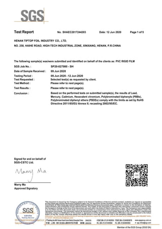 Test Report. No. SHAEC2017244203 Date: 12 Jun 2020 Page 1 of 5
HENAN TIPTOP FOIL INDUSTRY CO., LTD.
NO. 258, HAIHE ROAD, HIGH-TECH INDUSTRIAL ZONE, XINXIANG, HENAN, P.R.CHINA
The following sample(s) was/were submitted and identified on behalf of the clients as: PVC RIGID FILM
SGS Job No. : SP20-027980 - SH
Date of Sample Received : 09 Jun 2020
Testing Period : 09 Jun 2020 - 12 Jun 2020
Test Requested : Selected test(s) as requested by client.
Test Method :
Test Results :
Please refer to next page(s).
Please refer to next page(s).
Conclusion : Based on the performed tests on submitted sample(s), the results of Lead,
Mercury, Cadmium, Hexavalent chromium, Polybrominated biphenyls (PBBs),
Polybrominated diphenyl ethers (PBDEs) comply with the limits as set by RoHS
Directive 2011/65/EU Annex II; recasting 2002/95/EC.
Signed for and on behalf of
SGS-CSTC Ltd.
Marry Ma
Approved Signatory
 
