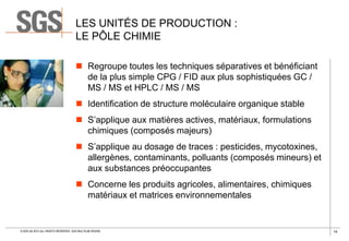 LES UNITÉS DE PRODUCTION :
LE PÔLE CHIMIE
 Regroupe toutes les techniques séparatives et bénéficiant
de la plus simple CPG / FID aux plus sophistiquées GC /
MS / MS et HPLC / MS / MS
 Identification de structure moléculaire organique stable
 S’applique aux matières actives, matériaux, formulations
chimiques (composés majeurs)
 S’applique au dosage de traces : pesticides, mycotoxines,
allergènes, contaminants, polluants (composés mineurs) et
aux substances préoccupantes
 Concerne les produits agricoles, alimentaires, chimiques
matériaux et matrices environnementales

© SGS SA 2013 ALL RIGHTS RESERVED. SGS MULTILAB ROUEN

14

 