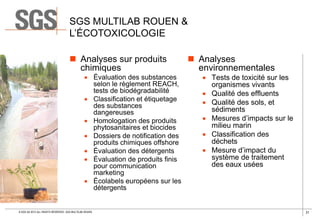 SGS MULTILAB ROUEN &
L’ÉCOTOXICOLOGIE
 Analyses sur produits
chimiques

 Évaluation des substances
selon le règlement REACH,
tests de biodégradabilité
 Classification et étiquetage
des substances
dangereuses
 Homologation des produits
phytosanitaires et biocides
 Dossiers de notification des
produits chimiques offshore
 Évaluation des détergents
 Évaluation de produits finis
pour communication
marketing
 Écolabels européens sur les
détergents

© SGS SA 2013 ALL RIGHTS RESERVED. SGS MULTILAB ROUEN

 Analyses
environnementales

 Tests de toxicité sur les
organismes vivants
 Qualité des effluents
 Qualité des sols, et
sédiments
 Mesures d’impacts sur le
milieu marin
 Classification des
déchets
 Mesure d’impact du
système de traitement
des eaux usées

31

 