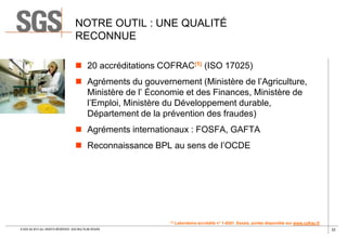 NOTRE OUTIL : UNE QUALITÉ
RECONNUE
 20 accréditations COFRAC(1) (ISO 17025)
 Agréments du gouvernement (Ministère de l’Agriculture,
Ministère de l’ Économie et des Finances, Ministère de
l’Emploi, Ministère du Développement durable,
Département de la prévention des fraudes)
 Agréments internationaux : FOSFA, GAFTA
 Reconnaissance BPL au sens de l’OCDE

(1)

© SGS SA 2013 ALL RIGHTS RESERVED. SGS MULTILAB ROUEN

Laboratoire accrédité n° 1-0281. Essais, portée disponible sur www.cofrac.fr
33

 