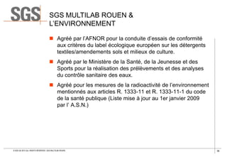 SGS MULTILAB ROUEN &
L’ENVIRONNEMENT
 Agréé par l’AFNOR pour la conduite d’essais de conformité
aux critères du label écologique européen sur les détergents
textiles/amendements sols et milieux de culture.
 Agréé par le Ministère de la Santé, de la Jeunesse et des
Sports pour la réalisation des prélèvements et des analyses
du contrôle sanitaire des eaux.
 Agréé pour les mesures de la radioactivité de l’environnement
mentionnés aux articles R. 1333-11 et R. 1333-11-1 du code
de la santé publique (Liste mise à jour au 1er janvier 2009
par l’ A.S.N.)

© SGS SA 2013 ALL RIGHTS RESERVED. SGS MULTILAB ROUEN

36

 