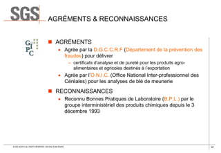 AGRÉMENTS & RECONNAISSANCES
 AGRÉMENTS
 Agrée par la D.G.C.C.R.F (Département de la prévention des
fraudes) pour délivrer
– certificats d’analyse et de pureté pour les produits agroalimentaires et agricoles destinés à l’exportation

 Agrée par l’O.N.I.C. (Office National Inter-professionnel des
Céréales) pour les analyses de blé de meunerie

 RECONNAISSANCES
 Reconnu Bonnes Pratiques de Laboratoire (B.P.L.) par le
groupe interministériel des produits chimiques depuis le 3
décembre 1993

© SGS SA 2013 ALL RIGHTS RESERVED. SGS MULTILAB ROUEN

40

 